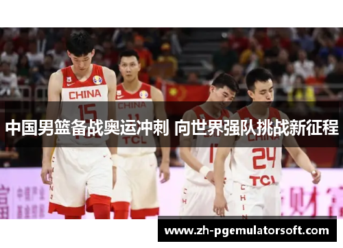 中国男篮备战奥运冲刺 向世界强队挑战新征程 中国男篮备战奥运冲刺 向世界强队挑战新征程